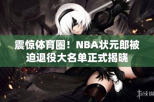 震惊体育圈！NBA状元郎被迫退役大名单正式揭晓