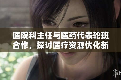 医院科主任与医药代表轮班合作，探讨医疗资源优化新模式