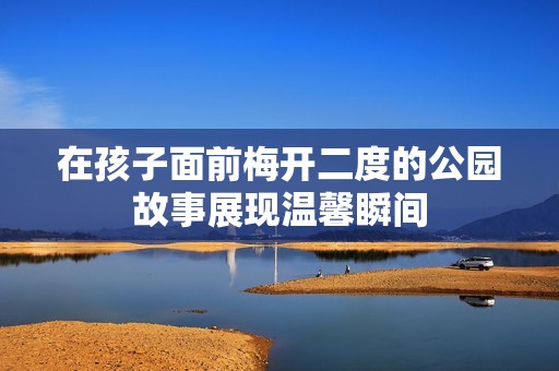 在孩子面前梅开二度的公园故事展现温馨瞬间