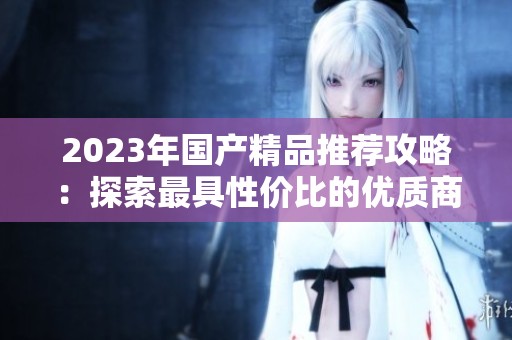 2023年国产精品推荐攻略：探索最具性价比的优质商品