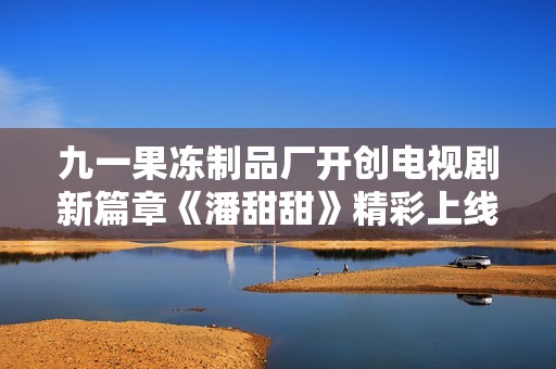九一果冻制品厂开创电视剧新篇章《潘甜甜》精彩上线