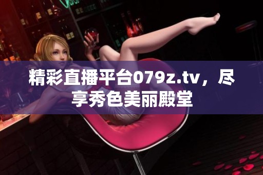 精彩直播平台079z.tv，尽享秀色美丽殿堂