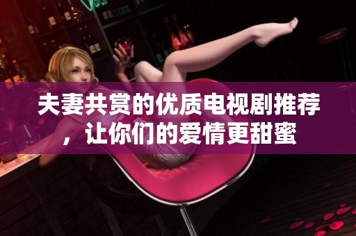 夫妻共赏的优质电视剧推荐，让你们的爱情更甜蜜