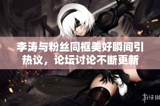 李涛与粉丝同框美好瞬间引热议，论坛讨论不断更新