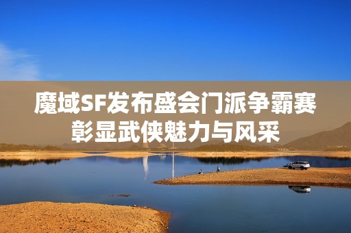 魔域SF发布盛会门派争霸赛彰显武侠魅力与风采