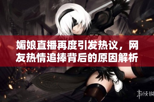 媚娘直播再度引发热议，网友热情追捧背后的原因解析
