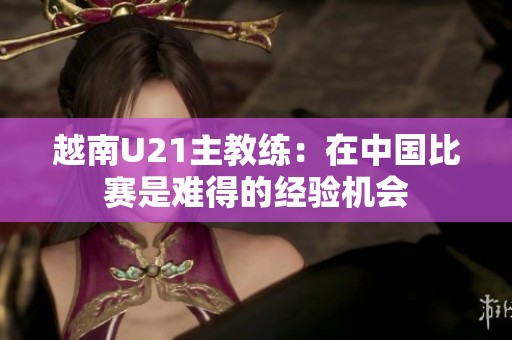 越南U21主教练：在中国比赛是难得的经验机会