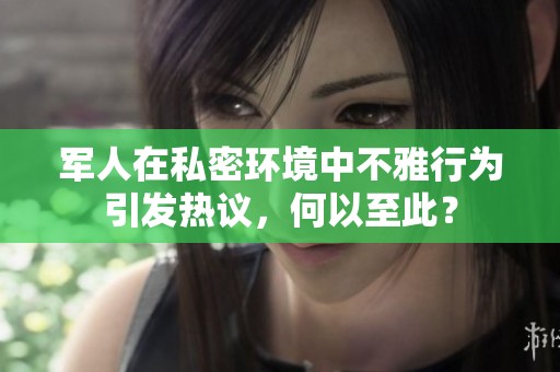 军人在私密环境中不雅行为引发热议，何以至此？