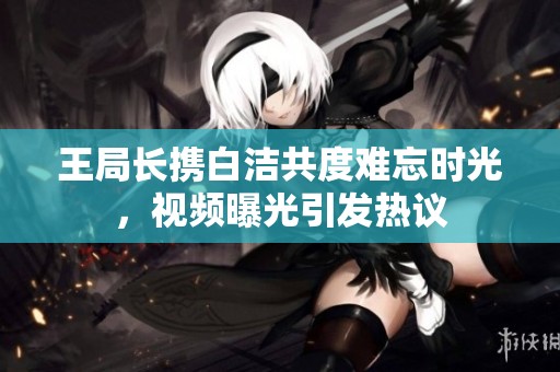 王局长携白洁共度难忘时光，视频曝光引发热议