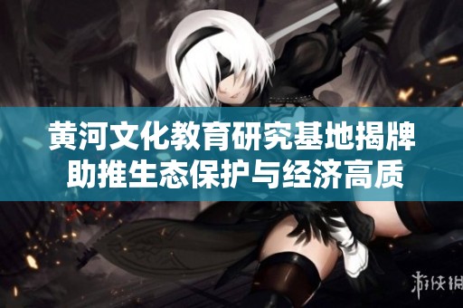 黄河文化教育研究基地揭牌 助推生态保护与经济高质量发展
