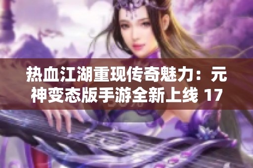 热血江湖重现传奇魅力：元神变态版手游全新上线 1717畅玩体验