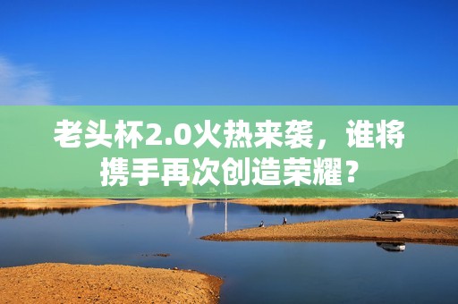 老头杯2.0火热来袭，谁将携手再次创造荣耀？
