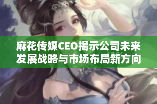 麻花传媒CEO揭示公司未来发展战略与市场布局新方向