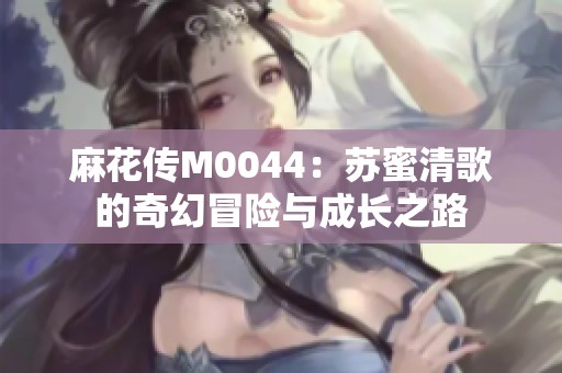 麻花传M0044：苏蜜清歌的奇幻冒险与成长之路