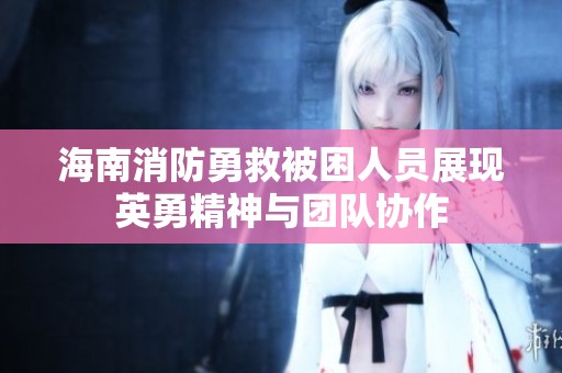 海南消防勇救被困人员展现英勇精神与团队协作