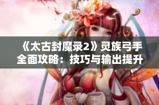 《太古封魔录2》灵族弓手全面攻略：技巧与输出提升指南