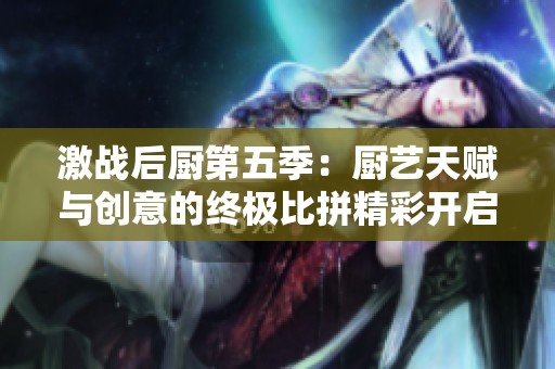 激战后厨第五季：厨艺天赋与创意的终极比拼精彩开启
