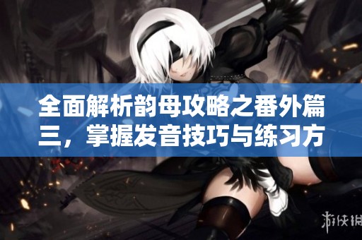 全面解析韵母攻略之番外篇三，掌握发音技巧与练习方法