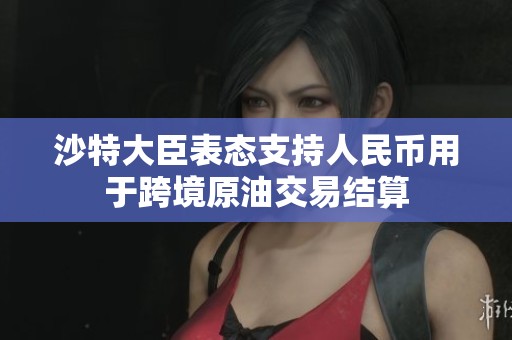 沙特大臣表态支持人民币用于跨境原油交易结算