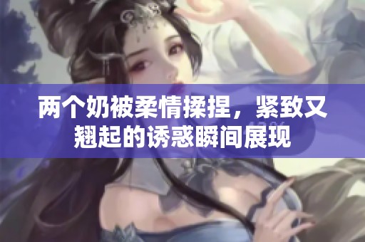 两个奶被柔情揉捏，紧致又翘起的诱惑瞬间展现