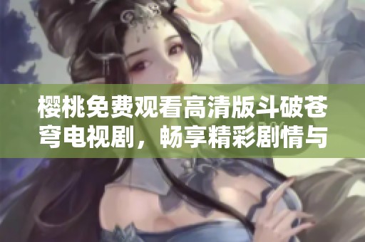 樱桃免费观看高清版斗破苍穹电视剧，畅享精彩剧情与角色魅力