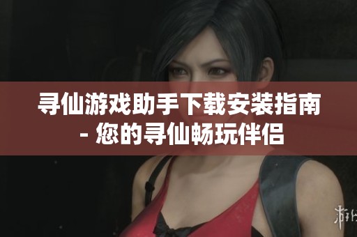 寻仙游戏助手下载安装指南 - 您的寻仙畅玩伴侣