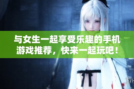 与女生一起享受乐趣的手机游戏推荐，快来一起玩吧！