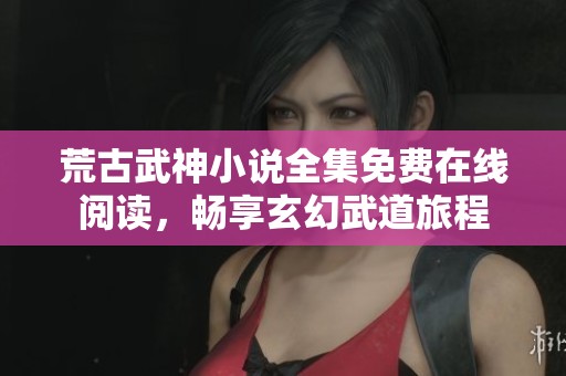 荒古武神小说全集免费在线阅读，畅享玄幻武道旅程