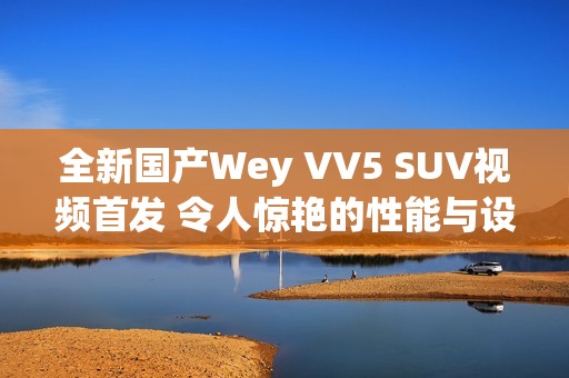 全新国产Wey VV5 SUV视频首发 令人惊艳的性能与设计解析