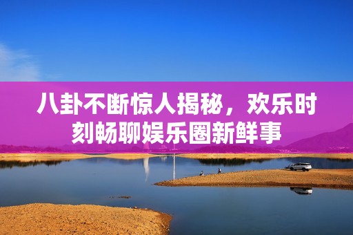 八卦不断惊人揭秘，欢乐时刻畅聊娱乐圈新鲜事