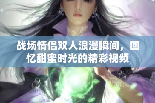 战场情侣双人浪漫瞬间，回忆甜蜜时光的精彩视频
