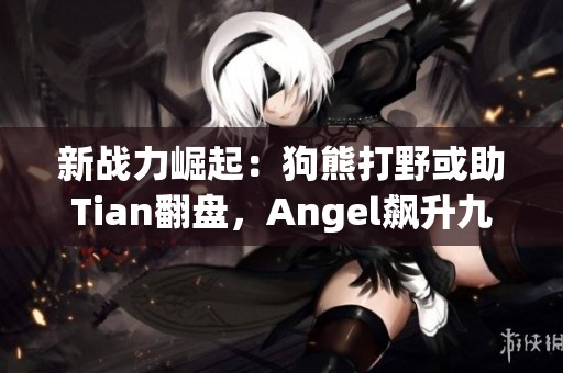 新战力崛起：狗熊打野或助Tian翻盘，Angel飙升九连胜