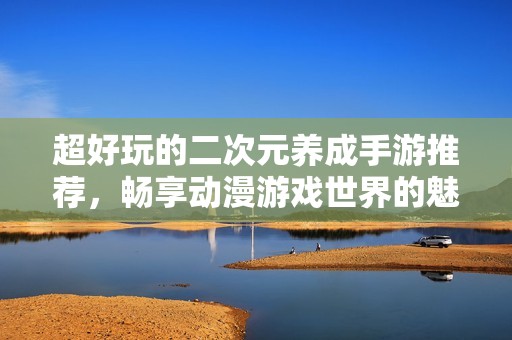 超好玩的二次元养成手游推荐，畅享动漫游戏世界的魅力