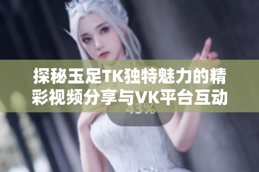 探秘玉足TK独特魅力的精彩视频分享与VK平台互动