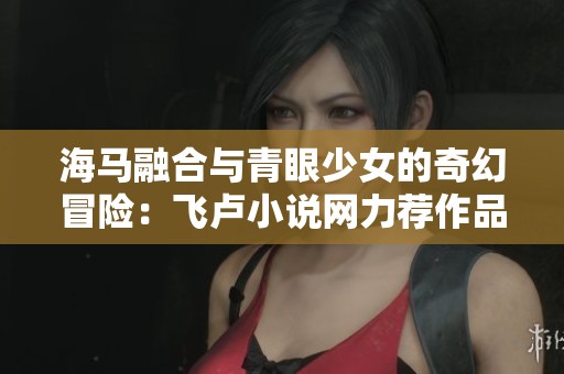 海马融合与青眼少女的奇幻冒险：飞卢小说网力荐作品合集