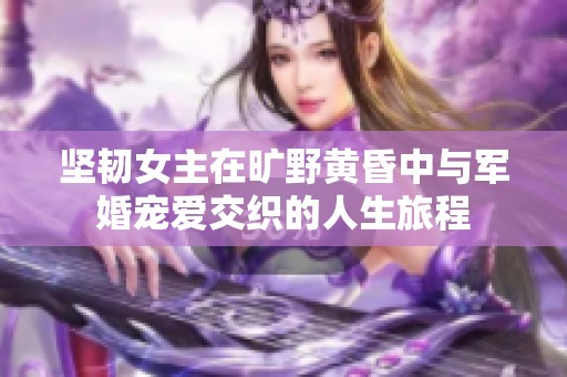 坚韧女主在旷野黄昏中与军婚宠爱交织的人生旅程