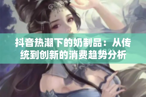 抖音热潮下的奶制品：从传统到创新的消费趋势分析