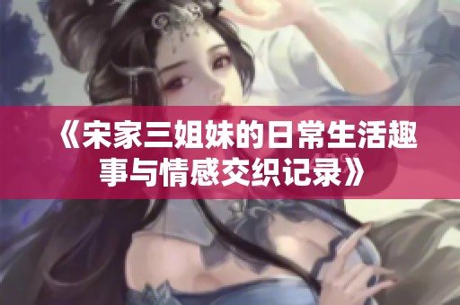 《宋家三姐妹的日常生活趣事与情感交织记录》