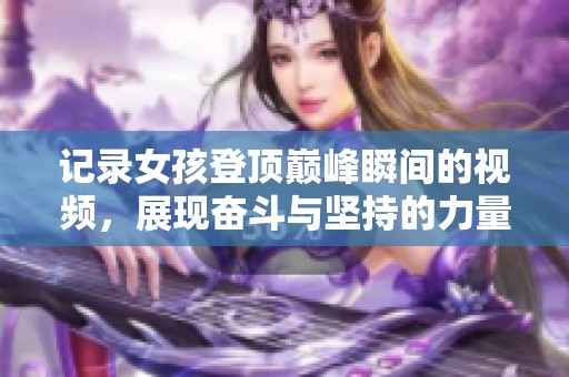 记录女孩登顶巅峰瞬间的视频，展现奋斗与坚持的力量