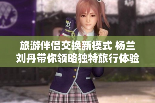 旅游伴侣交换新模式 杨兰刘丹带你领略独特旅行体验