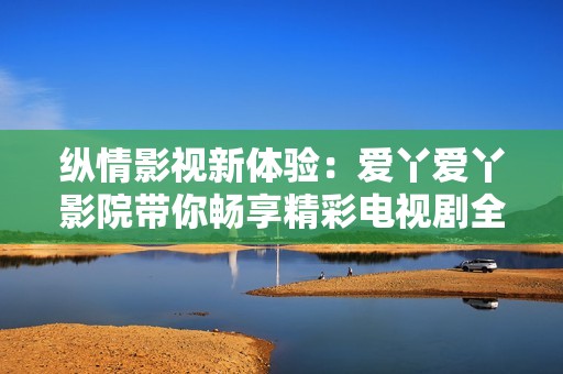 纵情影视新体验：爱丫爱丫影院带你畅享精彩电视剧全集