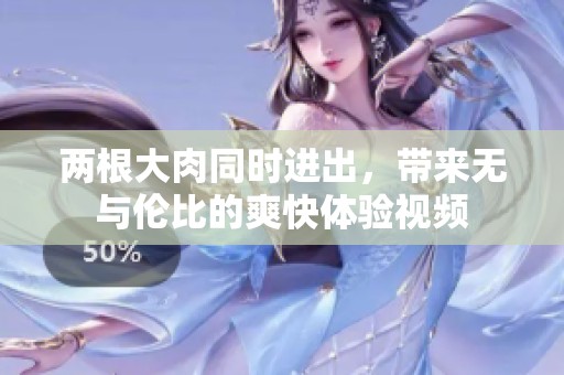 两根大肉同时进出，带来无与伦比的爽快体验视频