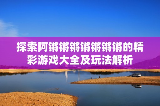 探索阿锵锵锵锵锵锵锵的精彩游戏大全及玩法解析