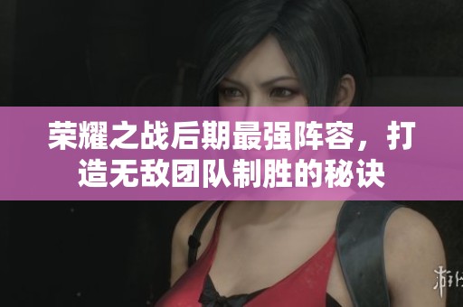 荣耀之战后期最强阵容，打造无敌团队制胜的秘诀