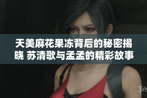 天美麻花果冻背后的秘密揭晓 苏清歌与孟孟的精彩故事