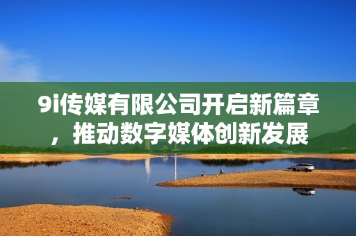 9i传媒有限公司开启新篇章，推动数字媒体创新发展