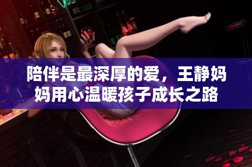 陪伴是最深厚的爱，王静妈妈用心温暖孩子成长之路