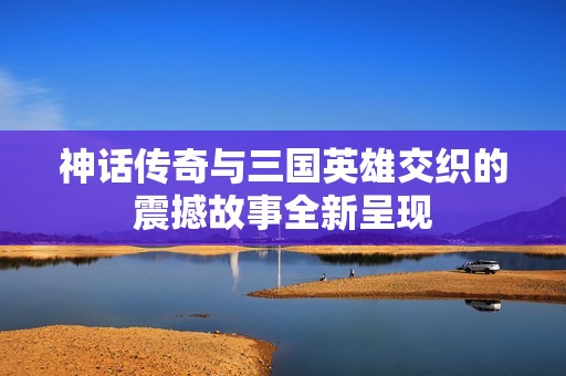神话传奇与三国英雄交织的震撼故事全新呈现