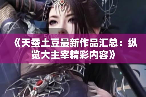《天蚕土豆最新作品汇总：纵览大主宰精彩内容》