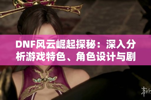DNF风云崛起探秘：深入分析游戏特色、角色设计与剧情发展